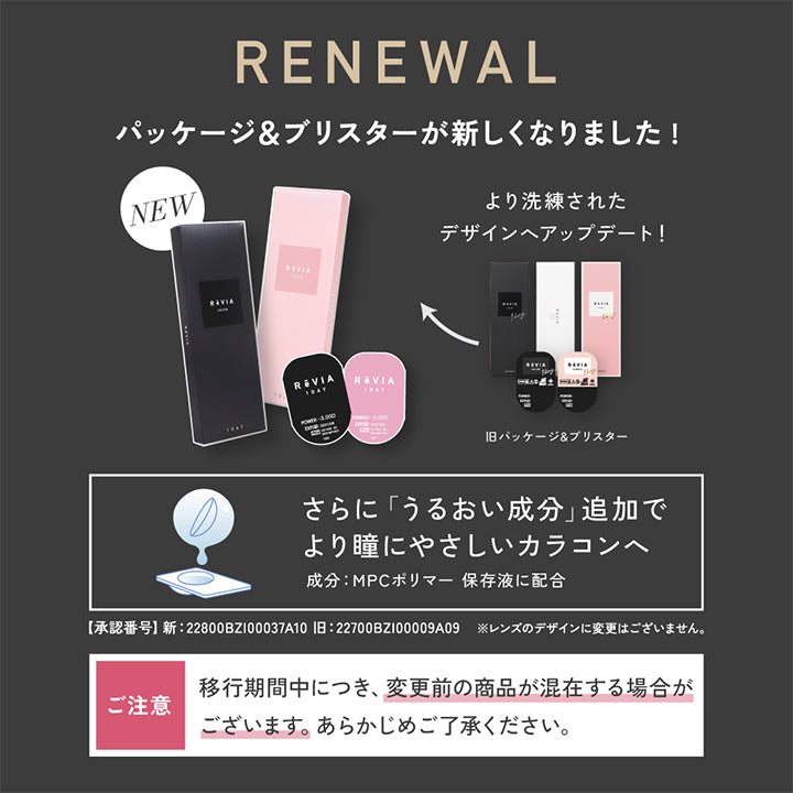 renewal,パッケージ&ブリスターが新しくなりました!,,より洗練されたデザインヘアップデート!,旧パッケージ&ブリスター,さらに「うるおい成分」追加でより瞳にやさしいカラコンへ,成分:MPCポリマー保存液に配合,【承認番号】新:22800BZI00037A10,旧:22700BZI00009A09,※レンズのデザインに変更はございません。,ご注意:移行期間中につき、変更前の商品が混在する場合がございます。あらかじめご了承ください。 | レヴィア ワンデー カラー revia 1day color 1day カラコン カラーコンタクト