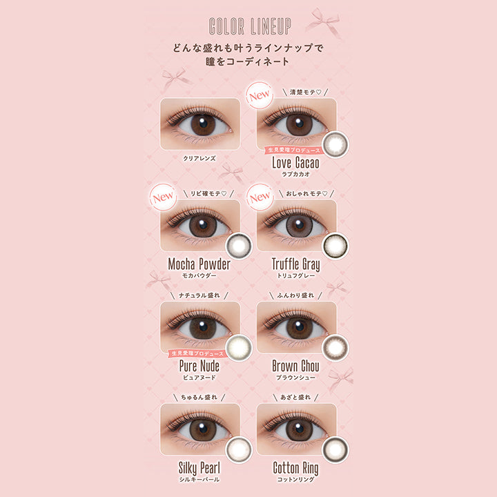 COLOR LINEUP, どんな盛れも叶うラインナップで瞳をコーディネート, クリアレンズ, New, 清楚モテ♡, 生見愛瑠プロデュース, Love Cacao, ラブカカオ, New, リピ確モテ♡, Mocha Powder, モカパウダー, New, おしゃれモテ♡, Truffle Gray, トリュフグレー, ナチュラル盛れ, 生見愛瑠プロデュース, Pure Nude, ピュアヌード, ふんわり盛れ, Brown Chou, ブラウンシュー, ちゅるん盛れ, Silky Pearl, シルキーパール, あざと盛れ, Cotton Ring, コットンリング| メロール melloew 1day カラコン カラーコンタクト