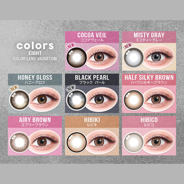 (ラインナップ レンズ&装用画像)Eight Color lens variation,New ココアヴェール(Cocoa Veil),New ミスティーグレー(Misty Gray),New ハニーグロス(Honey Gloss),New ブラックパール(Black Pearl),ハーフシルキーブラウン(Half Silky Brown),エアリーブラウン(Airy Brown),ヒビキ(Hibiki),ヒビコ(Hibico) | カラーズ colors 1month monthly カラコン カラーコンタクト