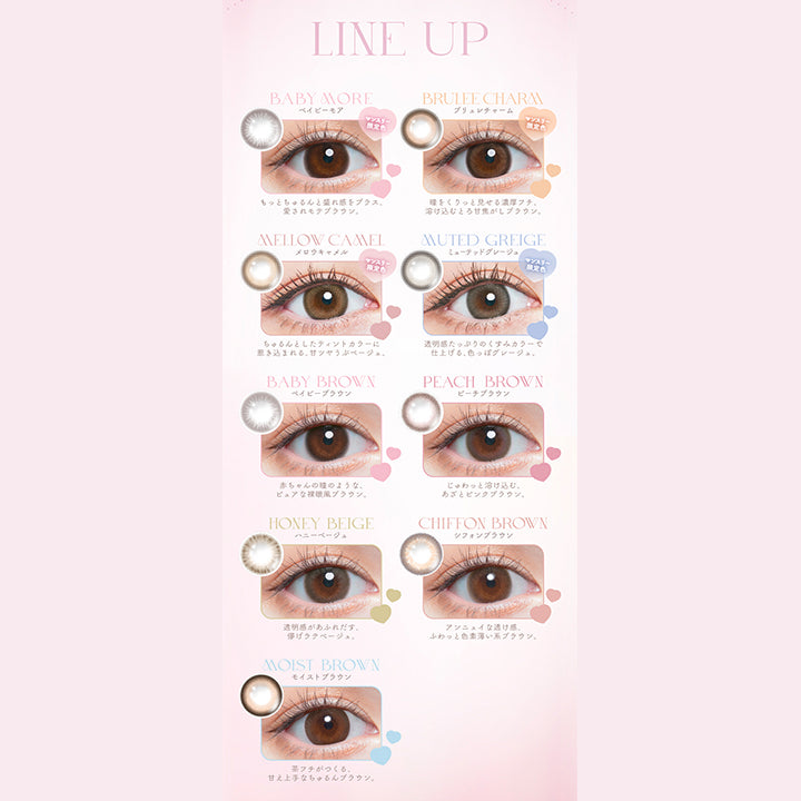 Chu's me monthly mote lens, line up, baby more(ベイビーモア)マンスリー限定色, もっとちゅるんと盛れ感をプラス、愛されモテブラウン, brulee charm(ブリュレチャーム)マンスリー限定色, 瞳をくりっと見せる濃厚フチ、溶け込むとろ甘焦がしブラウン。, mellow camel(メロウキャメル)マンスリー限定色, ちゅるんとしたティンとカラーに引き込まれる、甘ツヤうぶベージュ。, muted greige(ミューテッドグレージュ)マンスリー限定色, 透明感たっぷりのくすみカラーで仕上げる、色っぽグレージュ。, baby brown(ベイビーブラウン), 赤ちゃんの瞳のようなピュアな裸眼風ブラウン。, peach brown(ピーチブラウン), じゅわっと溶け込む、あざとピンクブラウン。, honey beige(ハニーベージュ), 透明感があふれ出す、儚げラテベージュ。, Chiffon brown(シフォンブラウン), アンニュイな透け感、ふわっと色素薄い系ブラウン。, moist brown(モイストブラウン), 茶フチが作る、甘え上手なちゅるんブラウ