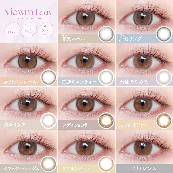 viewm 1 day, Lens Lineup, DIA14.2mm, BC8.7mm, UVcut, Moist, 10 colors, 1day, new, 夢見パール, Yumemi Pearl, new, 海月リング, Kurage Ring, 満月パンケーキ, Mangetsu Pancake, 星屑キャンディー, Hoshikuzu Candy, 天使のなみだ, Tenshi no Namida, 淡雪うさぎ, Awayuki Usagi, レディショコラ, Lady Chocolat, スウィートアンバー, Sweet Amber, クラッシーベージュ, Classy Beige, シナモンヌード, Cinnamon Nude | ビュームワンデー Viewm 1day カラコン カラーコンタクト