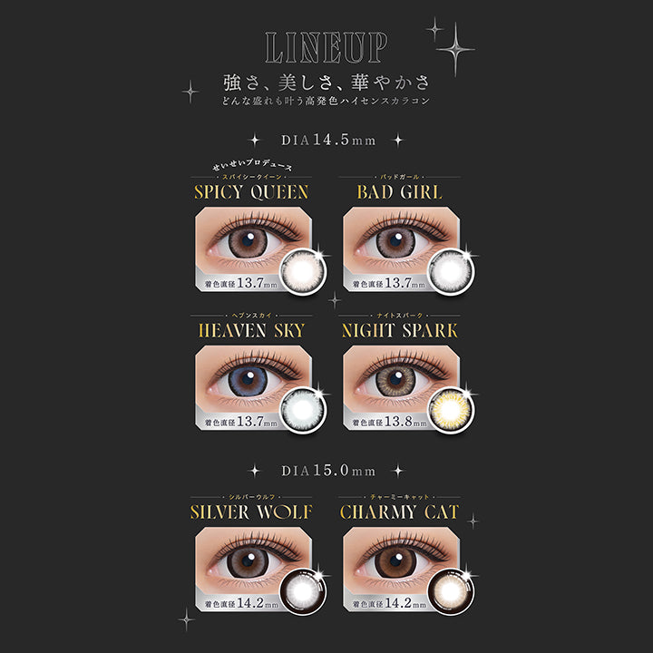 LINEUP, 強さ、美しさ、華やかさ, どんな盛れも叶う高発色ハイセンスカラコン, DIA14.5mm, せいせいプロデュース, スパイシークイーン, SPICY QUEEN, 着色直径 13.7mm, バッドガール, BAD GIRL, 着色直径 13.7mm, ヘブンスカイ, HEAVEN SKY, 着色直径 13.7mm, ナイトスパーク, NIGHT SPARK, 着色直径13.8mm/, DIA15.0mm, シルバーウルフ, SILVER WOLF, 着色直径14.2mm, チャーミーキャット, CHARMY CAT, 着色直径14.2mm | (リセイ) (RESAY) 1day カラコン カラーコンタクト