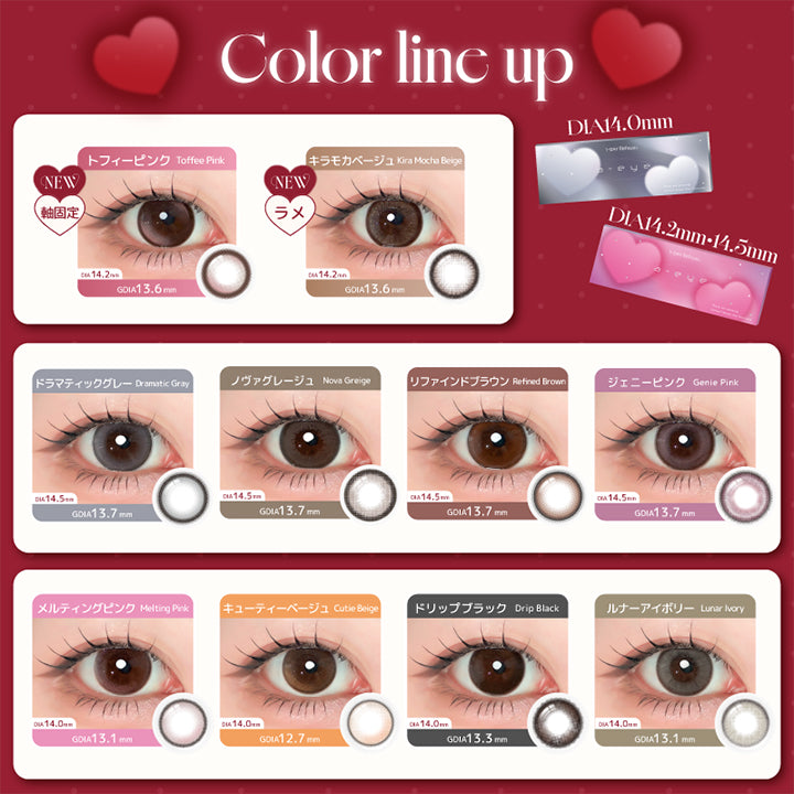 (ラインナップ),Color Line Up DIA 3size,New DIA14.2mm:New トフィーピンク(Toffee Pink) New キラモカベージュ(Kira Mocha Beige),DIA14.0mm:ドラマティックグレー(Dramatic Gray) ノヴァグレージュ(Nova Greige) ドリップブラック(Drip Black) ルナーアイボリー(Lunar Ivory),DIA14.5mm:キューティーベージュ(Cutie Beige) リファインドブラウン(Refined Brown) ジェニーピンク(Genie Pink) メルティングピンク(Melting Pink) | エーアイ a-eye 1day カラコン カラーコンタクト