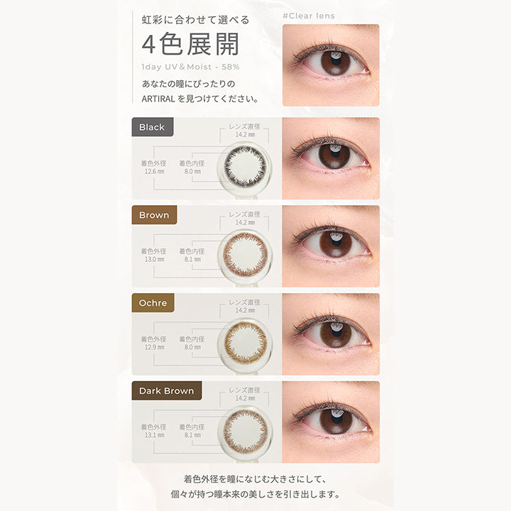 虹彩に合わせて選べる4色展開,1day UV&Moist 58%,あなたの瞳にぴったりのARTIRALを見つけてください。,Black レンズ直径14.2㎜ 着色内径8.0mm 着色外径12.6mm,Brown レンズ直径14.2㎜ 着色内径8.1mm 着色外径13.0mm,Orcheレンズ直径14.2㎜ 着色内径8.0mm 着色外径12.9mm,Dark Brown レンズ直径14.2㎜ 着色内径8.1mm 着色外径13.1mm| アーティラルワンデー58%UVM Artiral 1day 58%UVM 1day カラコン カラーコンタクト
