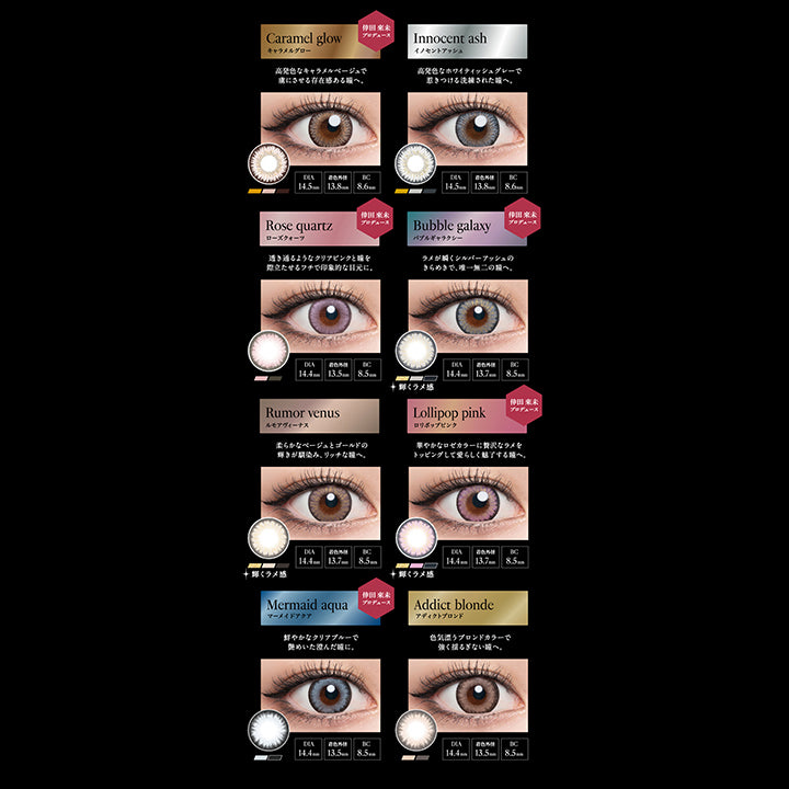 DIA14.5mm 14.4mm Series, Caramel glow, キャラメルグロー, 倖田來未プロデュース, 高発色なキャラメルベージュで虜にさせる存在感ある瞳へ。, DIA14.5mm, 着色外径13.8mm, BC8.6mm, Innocent ash, イノセントアッシュ, 高発色なホワイティッシュグレーで惹きつける洗練された瞳へ。, DIA14.5mm, 着色外径13.8mm, BC8.6mm, Rose quartz, ローズクォーツ, 倖田來未プロデュース, 透き通るようなクリアピンクと瞳を際立たせるフチで印象的な目元に。, DIA14.4mm, 着色外径13.5mm, BC8.5mm, Bubble galaxy, バブルギャラクシー, 倖田來未プロデュース, ラメが瞬くシルバーアッシュのきらめきで、唯一無二の瞳へ。, 輝くラメ感, DIA14.4mm, 着色外径13.7mm, BC8.5mm, Rumor venus, ルモアヴィーナス, 柔らかなベージュとゴールドの輝きが馴染み、リッチな瞳へ。, 輝くラメ感, DIA14.4mm, 着色外径13.7mm, BC8.5mm, Lol