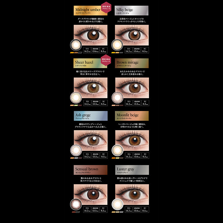 DIA14.2mmmm Series, Midnight umber, ミッドナイトアンバー, 倖田來未プロデュース, ダークブラウンが繊細に馴染み誰からも愛されるような瞳に。, DIA14.2mm, 着色外径13.6mm, BC8.5mm, Silky beige, シルキーベージュ, 高発色ベージュにオレンジのアクセントでくっきりとした印象に。, DIA14.2mm, 着色外径13.6mm, BC8.5mm, Sheer hazel, シアーへーゼル, 倖田來未プロデュース, 瞳に溶け込むオリーブブラウンで明るく華やかな目元へ。, DIA14.2mm, 着色外径13.5mm, BC8.5mm, Brown mirage, ブラウンミラージュ, あたたかみのあるブラウンで柔らかく立体感のある瞳に。, DIA14.2mm, 着色外径13.5mm, BC8.5mm, Ash grege, アッシュグレージュ, 馴染みやすいグレージュとブラウンフチで上品かつ大人な瞳に。, DIA14.2mm, 着色外径13.5mm, BC8.5mm, Moonlit beige, ムーンリットベージュ, ヘーゼルベージュが瞳に馴