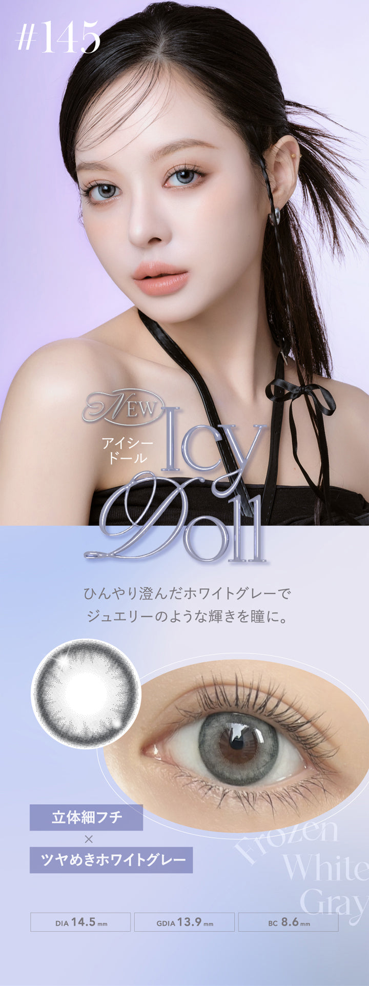 クルーム(CRUUM),NEW,アイシードール,Icy Doll,ひんやり澄んだホワイトグレーでジュエリーのような輝きを瞳に。,立体細フチ×ツヤめきホワイトグレー,DIA14.5mm,GDIA13.9mm,BC8.6mm|クルーム CRUUM カラコン カラーコンタクト