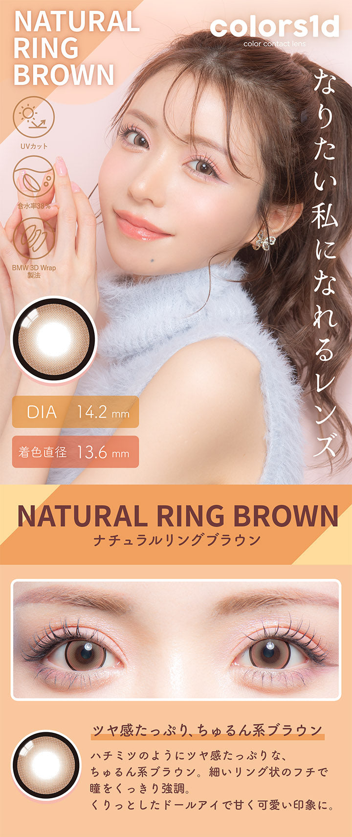 カラーズワンデー(colors1d),ナチュラルリングブラウン,NATURAL RING BROWN,ツヤ感たっぷり、ちゅるん系ブラウン,BEFORE,AFTER,ハチミツのようにツヤ感たっぷりな、ちゅるん系ブラウン。,細いリング状のフチで瞳をくっきり強調。,くりっとしたドールアイで甘く可愛い印象に。|カラーズワンデー colors1d カラコン カラーコンタクト