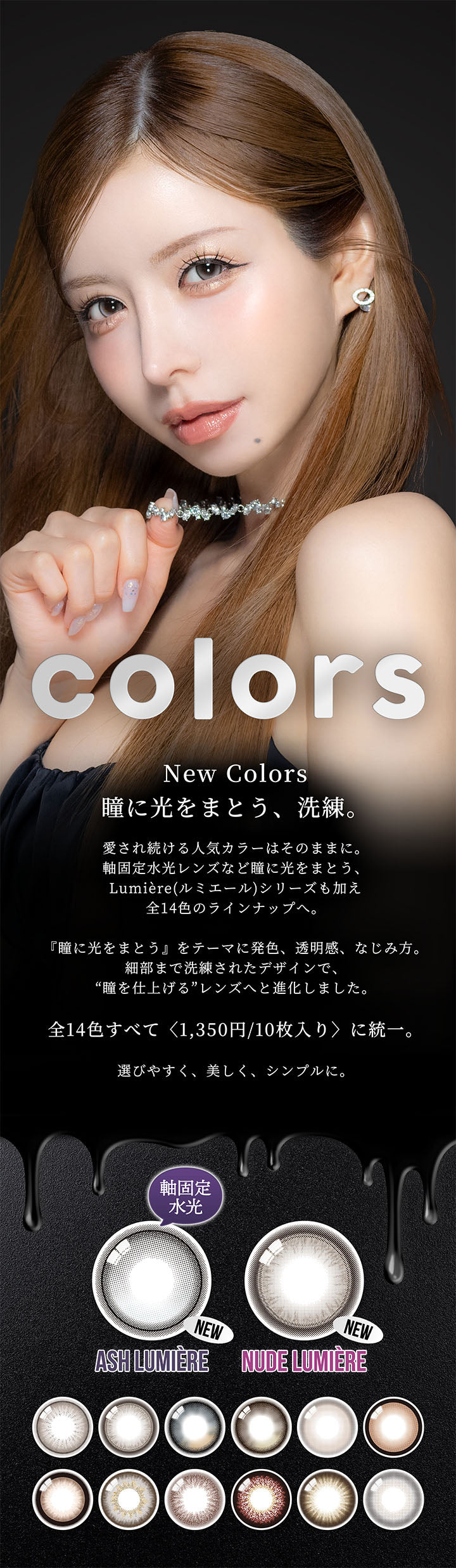 カラーズワンデー(colors 1day),New Colors,瞳に光をまとう、洗練。,愛され続ける人気カラーはそのままに。,軸固定水光レンズなど瞳に光をまとう、Lumiere(ルミエール)シリーズも加え全14色のラインナップへ。,『瞳に光をまとう』をテーマに発色、透明感、なじみ方。,細部まで洗練されたデザインで、“瞳を仕上げる”レンズへと進化しました。,全14色すべて〈1,350円/10枚入り〉に統一。,選びやすく、美しく、シンプルに。,new アッシュ ルミエール(Ash Lumiere) 軸固定水光,new ヌード ルミエール(Nude Lumiere) | カラーズワンデー colors 1day カラコン カラーコンタクト