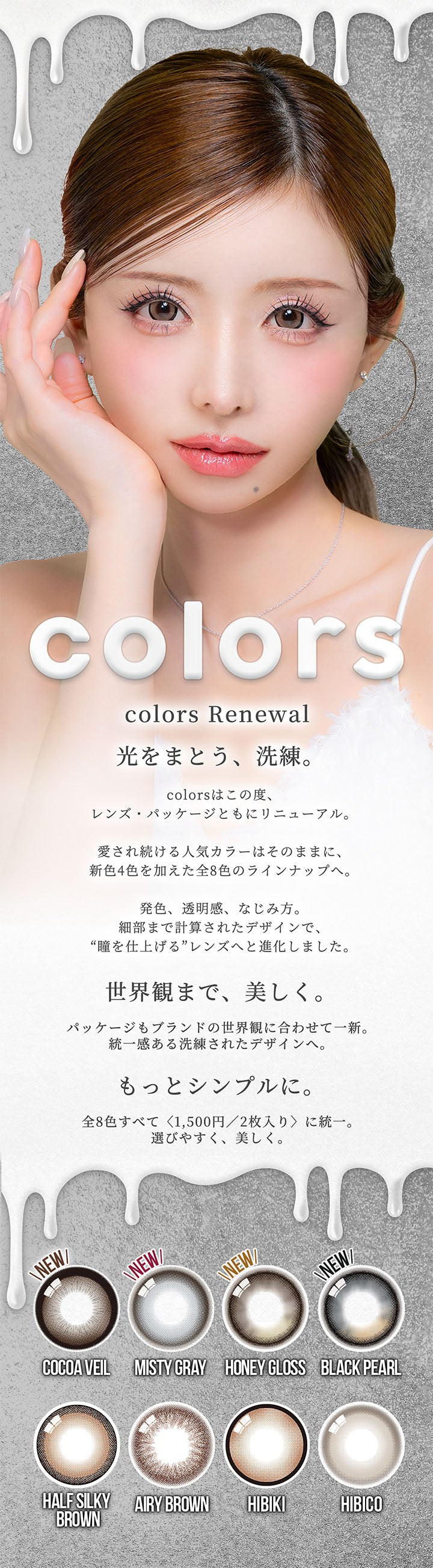 カラーズ(colors),colors Renewal,光をまとう、洗練。,colorsはこの度、レンズ·パッケージともにリニューアル。,愛され続ける人気カラーはそのままに、新色4色を加えた全8色のラインナップへ。,発色、透明感、なじみ方。細部まで計算されたデザインで、“瞳を仕上げる”レンズへと進化しました。,世界観まで、美しく。パッケージもブランドの世界観に合わせて一新。統一感ある洗練されたデザインへ。もっとシンプルに。,全8色すべて〈1,500円/2枚入り〉に統一。選びやすく、美しく。 | カラーズ colors 1month monthly カラコン カラーコンタクト