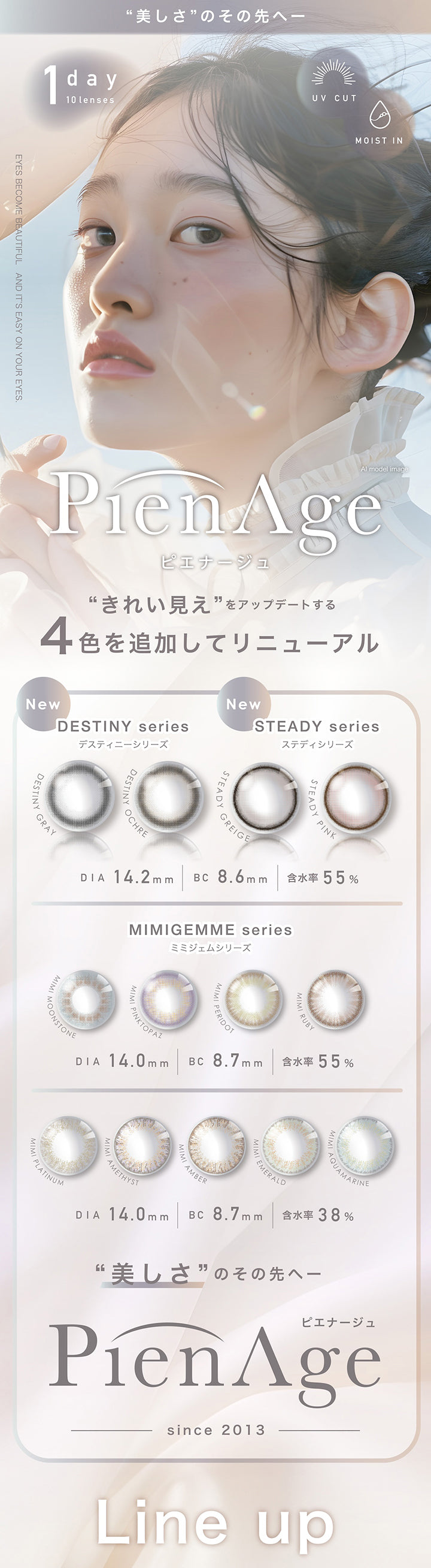 ピエナージュ(Pienage) 美しさのその先へ,1day 1箱10枚入り UVカット Moist in,Eyes Become Beautiful And It S Easy On Your Eyes.,キレイ見えをアップデートする4色を追加してリニューアル,New Destiny series / DIA14.2mm BC8.6mm 含水率55.0%:デスティニーグレー / デスティニーオークル,New Steady series / DIA14.2mm BC8.6mm 含水率55.0%:ステディグレージュ / ステディピンク,Mimigem series(高含水) / DIA14.0mm BC8.7mm 含水率55.0%:ミミムーンストーン / ミミピンクトパーズ / ミミペリドット / ミミルビー,Mimigem series(低含水) / DIA14.0mm BC8.7mm 含水率38.0%:ミミプラチナ / ミミアメジスト / ミミアンバー / ミミエメラルド / ミミアクアマリン | ピエナージュ Pienage 1day カラコン カラーコンタクト