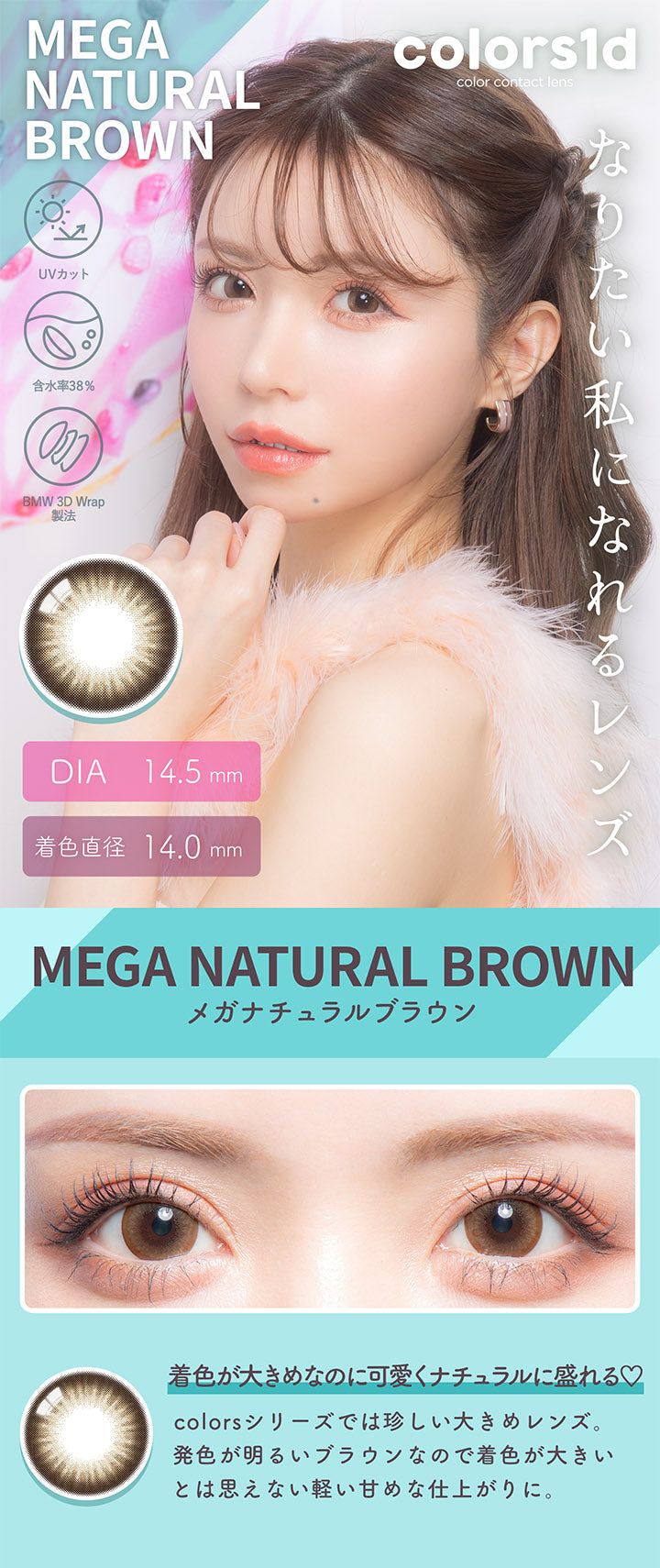 カラーズワンデー(colors1d),メガナチュラルブラウン,MEGA NATURAL BROWN,着色が大きめなのに可愛くナチュラルに盛れる♡,BEFORE,AFTER,colorsシリーズでは珍しい大きめレンズ。,発色が明るいブラウンなので着色が大きいとは思えない軽い甘めな仕上がりに。|カラーズワンデー colors1d カラコン カラーコンタクト