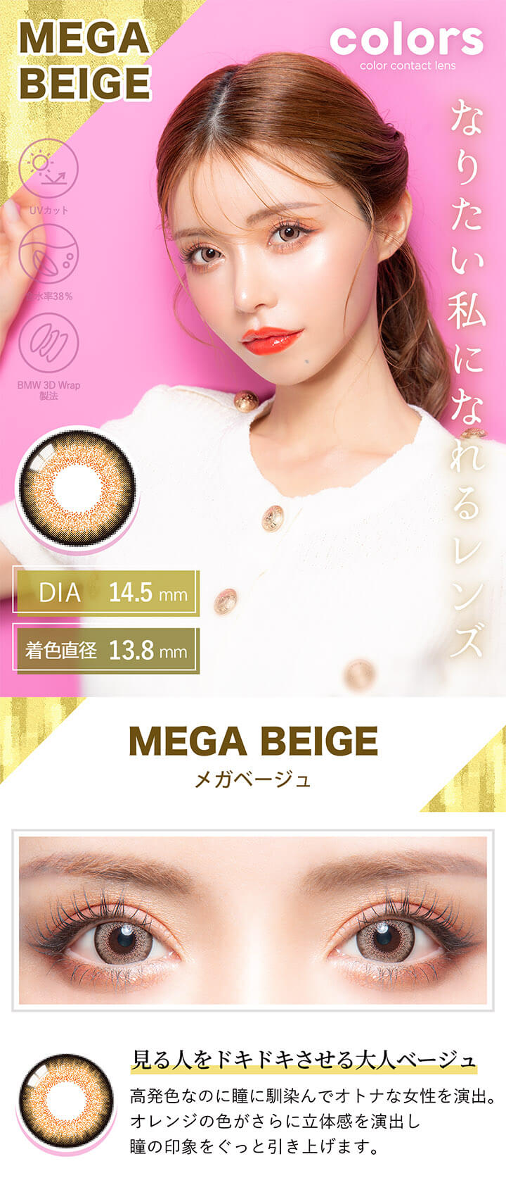 カラーズ(colors),MEGA BEIGE,メガベージュ,見る人をドキドキさせる大人ベージュ,高発色なのに瞳に馴染んでオトナな女性を演出。,オレンジの色がさらに立体感を演出し瞳の印象をぐっと引き上げます。|カラーズ colors カラコン カラーコンタクト