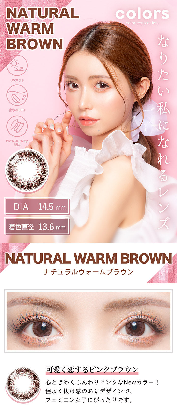カラーズ(colors),NATURAL WARM BROWN,ナチュラルウォームブラウン,可愛く恋するピンクブラウン,心ときめくふんわりピンクなNewカラー!,程よく抜け感のあるデザインで、フェミニン女子にぴったりです。|カラーズ colors カラコン カラーコンタクト