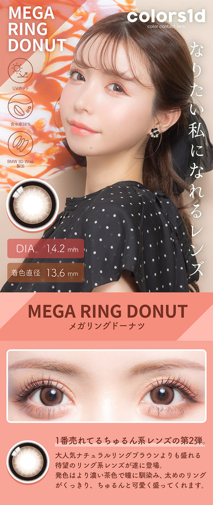 カラーズワンデー(colors1d),メガリングドーナツ,MEGA RING DONUT,1番売れてるちゅるん系レンズの第2弾。,BEFORE,AFTER,大人気ナチュラルリングブラウンよりも盛れる待望のリング系レンズが遂に登場。,発色はより濃い茶色で瞳に馴染み、太めのリングがくっきり、ちゅるんと可愛く盛ってくれます。|カラーズワンデー colors1d カラコン カラーコンタクト