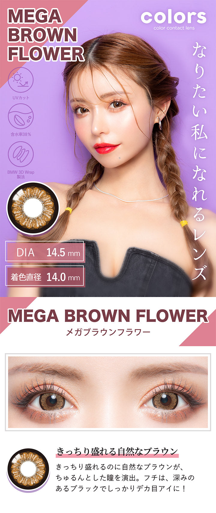 カラーズ(colors),MEGA BROWN FLOWER,メガブラウンフラワー,きっちり盛れる自然なブラウン,きっちり盛れるのに自然なブラウンが、ちゅるんとした瞳を演出。,フチは、深みのあるブラックでしっかりデカ目アイに!|カラーズ colors カラコン カラーコンタクト