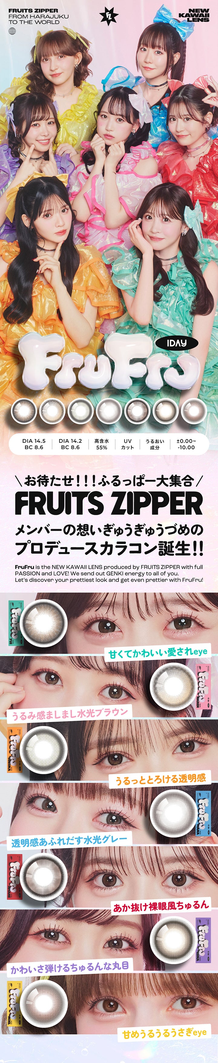 FRUITS ZIPPER,FROM HARAJUKU,TO THE WORLD,NEW KAWAII LENS,1DAY,DIA 14.5,DIA 14.2,高含水,UV,BC 8.6,BC 8.6,55%,カット,うるおい 成分,±0.00~,-10.00,\お待たせ!!!ふるっぱ一大集合/,FRUITS ZIPPER,メンバーの想いぎゅうぎゅうづめの プロデュースカラコン誕生!!,FruFru is the NEW KAWAII LENS produced by FRUITS ZIPPER with full PASSION and LOVE! We send out GENKI energy to all of you.,Let's discover your prettiest look and get even prettier with FruFru!,甘くてかわいい愛されeye,うるみ感ましまし水光ブラウン,うるっととろける透明感,透明感あふれだす水光グレー,あか抜け裸眼風ちゅるん,かわいさ弾けるちゅるんな丸目,甘めうるうるうさぎ eye| フルフル FruFru 1day カラコン カラーコ