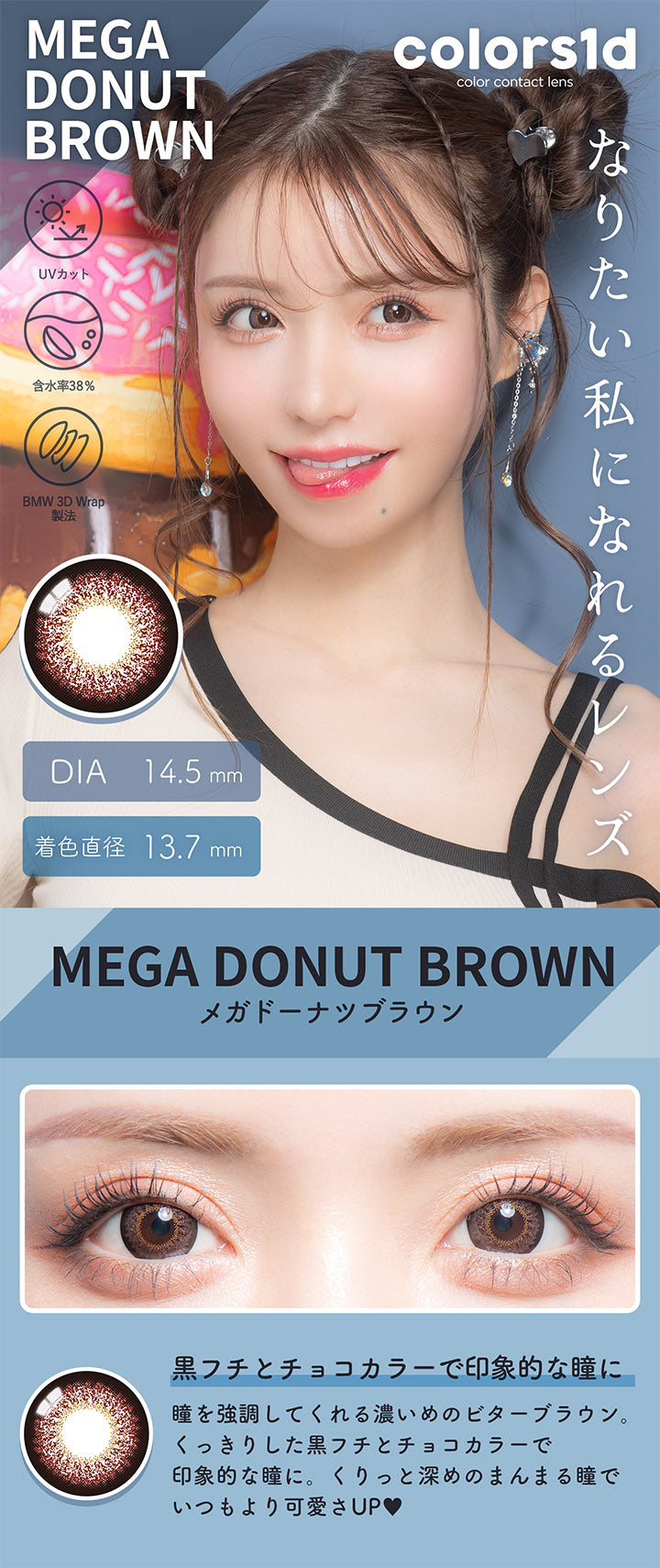 カラーズワンデー(colors1d),メガドーナツブラウン,MEGA DONUT BROWN,黒フチとチョコカラーで印象的な瞳に,BEFORE,AFTER,瞳を強調してくれる濃いめのビターブラウン。,くっきりした黒フチとチョコカラーで印象的な瞳に。,くりっと深めのまんまる瞳でいつもより可愛さUP♥|カラーズワンデー colors1d カラコン カラーコンタクト