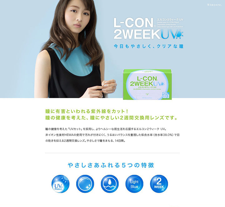 エルコン2ウィークUV(L-Con 2Week UV),今日もやさしく、クリアな瞳,2weeks type of L-CON. Brand Disposable contact lenses.,Clear lenses type with UV Protection,瞳に有害といわれる紫外線をカット!瞳の健康を考えた、瞳にやさしい2週間交換用レンズです。,瞳の健康を考えた「UVカット」を採用し、よりヘルシーな視生活を応援するエルコン2ウィーク UV。,非イオン性素材HEMAの使用で汚れが付きにくく、うるおいバランスを重視した低含水率(含水率38.0%)で目の乾きを抑える2週間交換レンズ。やさしさで瞳をまもる、14日間。,やさしさあふれる5つの特徴,UV Protect,非イオン性レンズ,低含水,LightBlue,2week | エルコン2ウィークUV L-Con 2Week UV クリアレンズ クリアコンタクト