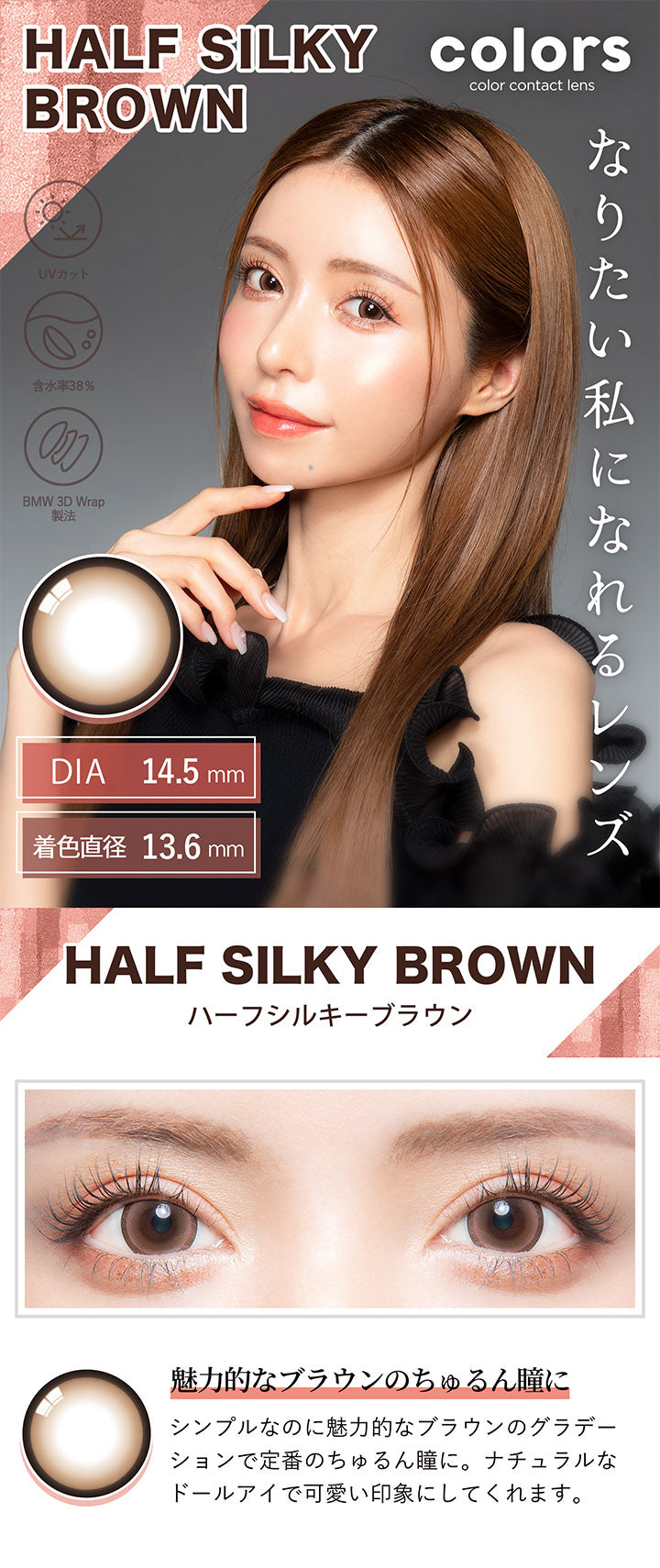 カラーズ(colors),HALF SILKY BROWN,ハーフシルキーブラウン,魅力的なブラウンのちゅるん瞳に,シンプルなのに魅力的なブラウンのグラデーションで定番のちゅるん瞳に。,ナチュラルなドールアイで可愛い印象にしてくれます。|カラーズ colors カラコン カラーコンタクト