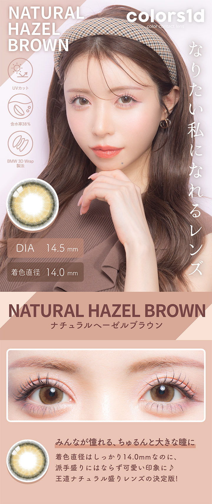 カラーズワンデー(colors1d),ナチュラルヘーゼルブラウン,NATURAL HAZEL BROWN,みんなが憧れる、ちゅるんと大きな瞳に,BEFORE,AFTER,着色直径はしっかり14.0mm,なのに、派手盛りにはならず可愛い印象に♪,王道ナチュラル盛りレンズの決定版!|カラーズワンデー colors1d カラコン カラーコンタクト
