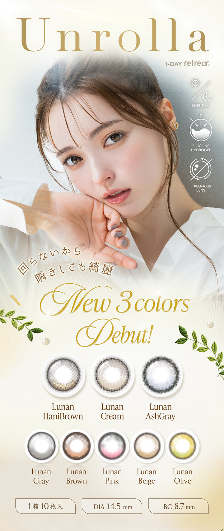 アンローラ(Unrolla) 1-day refrear,回らないから瞬きしても綺麗,New 3colors debut!,ルナンハニブラウン(Lunan Hanibrown),ルナンクリーム(Lunan Cream),ルナンアッシュグレー(Lunan Ashgray),ルナングレー(Lunan Grey),ルナンブラウン(Lunan Brown),ルナンピンク(Lunan Pink),ルナンベージュ(Lunan Beige),ルナンオリーブ(Lunan Olive),ワンデー シリコーンハイドロゲル素材 軸固定レンズ 1箱10枚入り DIA14.5mm BC8.7mm | アンローラ Unrolla 1day refrear カラコン カラーコンタクト
