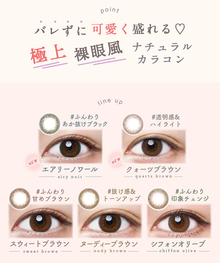 ルミア14.2 (LuMia 14.2) ,point,バレずに可愛く盛れる♡極上裸眼風ナチュラルカラコン,line up,ふんわりあか抜けブラック,エアリーノワール,airy noir,透明感&ハイライト,クォーツブラウン,quartz brown,ふんわり甘めブラウン,スウィートブラウン,sweet brown,抜け感&トーンアップ,ヌーディーブラウン,nudy brown,ふんわり印象チェンジ,シフォンオリーブ,chiffon olive|ルミア(LuMia) 14.2 ワンデーコンタクトレンズ