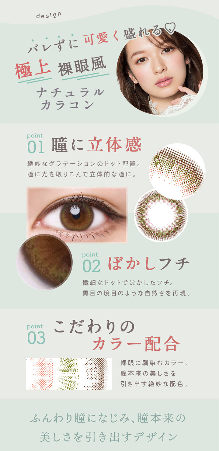 design,バレずに可愛く盛れる♡極上裸眼風ナチュラルカラコン,point01瞳に立体感絶妙なグラデーションのドット配置。瞳に光を取りこんで立体的な瞳に。,point02ぼかしフチ繊細なドットでぼかしたフチ。黒目の境目のような自然さを再現。point03こだわりのカラー配合裸眼に馴染むカラー。瞳本来の美しさを引き出す絶妙な配色。ふんわり瞳になじみ、瞳本来の,美しさを引き出すデザイン