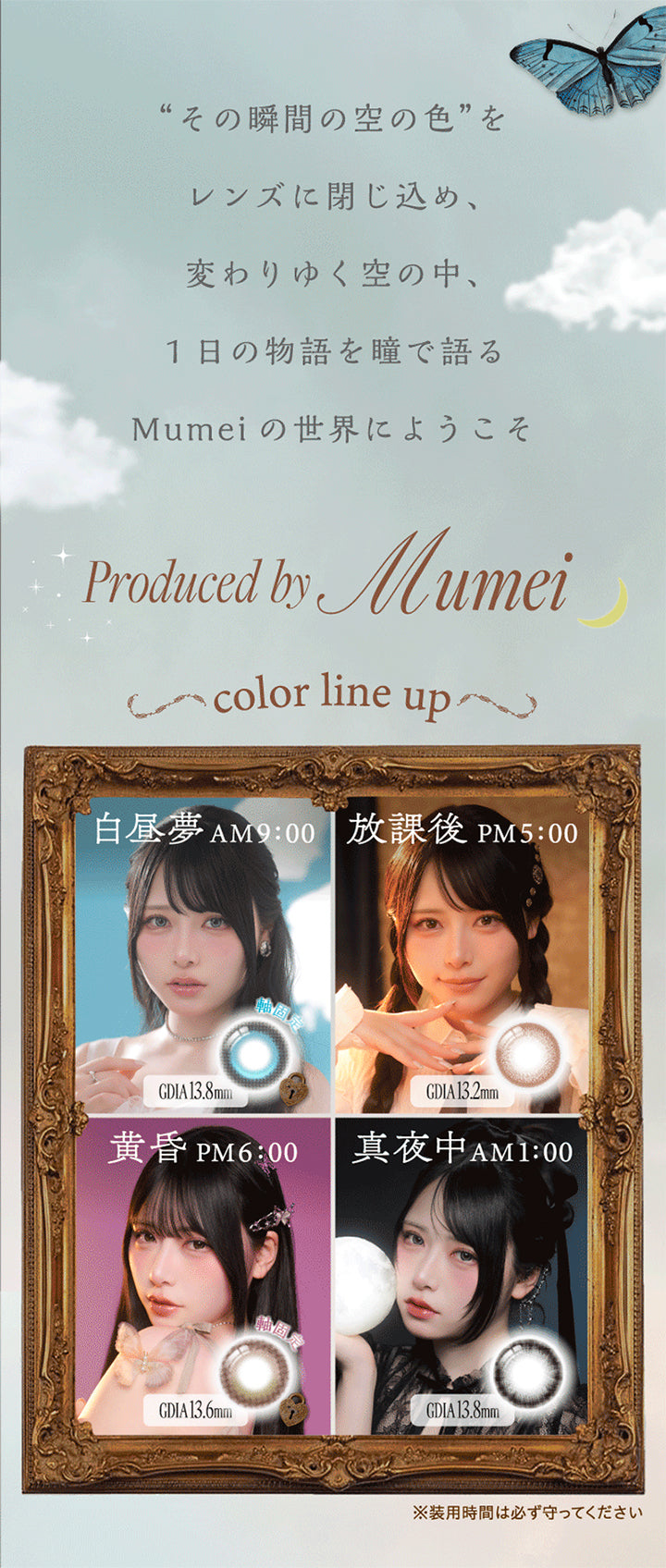 その瞬間の空の色をレンズに閉じ込め、変わりゆく空の中、1日の物語を瞳で語るMumeiの世界にようこそ,Produced by Mumei,Color Line Up,白昼夢 AM9:00 GDIA13.8mm,放課後 PM5:00 GDIA13.2mm,黄昏 PM6:00 GDIA13.6mm,真夜中 AM1:00 GDIA13.8mm,※装用時間は必ず守ってください | ワンデーリフレアシエルメイ 1DAY Refrear Cielumei カラコン カラーコンタクト