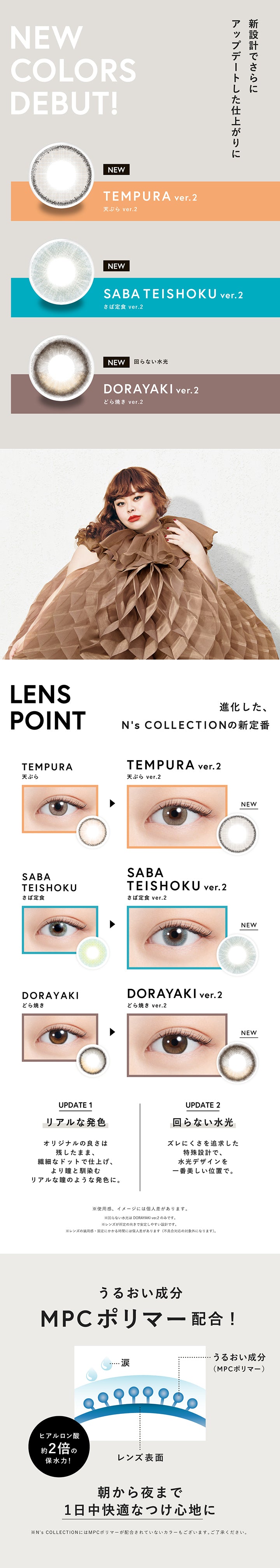 エヌズコレクション(N'S Collection)の新色,新設計でさらにアップデートした仕上がりに,進化した、エヌズコレクションの新定番,天ぷら ver.2(Tempura Ver.2),さば定食 ver.2(Saba Teishoku Ver.2),どら焼き ver.2(Dorayaki Ver.2),Update1 リアルな発色:オリジナルの良さは残したまま、繊細なドットで仕上げ、より瞳となじむリアルな瞳のような発色に。,Update2 回らない水光:ずれにくさを追求した特殊設計で、水光デザインを一番美しい位置で。,※使用感、イメージには個人差があります。※回らない水光はどら焼き ver.2のみです。,うるおい成分 MPCポリマー配合:朝から夜まで1日中快適な着け心地に。 | エヌズコレクション n's collection 1day カラコン カラーコンタクト