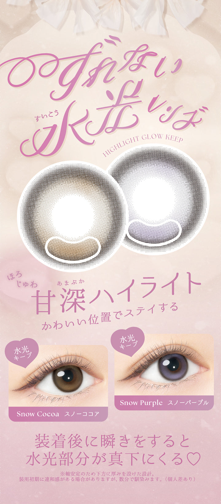 ずれない水光レンズ,Hightlight Glow Keep,ほろじゅわ,甘深ハイライト,かわいい位置でステイする,水光,キープ,Snow Cocoa スノーココア,Snow Purple スノーパープル,装着後に瞬きをすると,水光部分が真下にくる♡,装用初期に違和感がある場合がありますが、数分で馴染みます。(個人差あり),※軸安定のため下方に厚みを設けた設計。 | バンビシリーズワンデー(AngelcolorBambiSeries) 1day カラコン カラーコンタクト