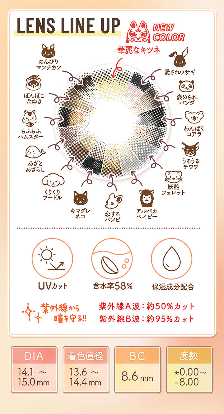 LENS LINE UP, NEW COLOR 華麗なキツネ, 愛されウサギ, 褒められパンダ, わんぱくコアラ, うるうるチワワ, 妖艶フェレット, アルパカ ベイビー, 恋するバンビ, キマグレネコ, くりくりプードル, あざとあざらし, もふもふハムスター, ぽんぽこたぬき, のんびりマンチカン, UVカット, 含水率58%, 保湿成分配合, 紫外線から瞳を守る!!, 紫外線A波 : 約50%カット, 紫外線B波 : 約95%カット, DIA14.1~15.0mm, 着色直径13.6~14.4mm, BC13.6~14.4mm, 度数±0.00~-8.00|フルーリーバイカラーズ(Flurry by colors) 1day カラコン カラーコンタクト