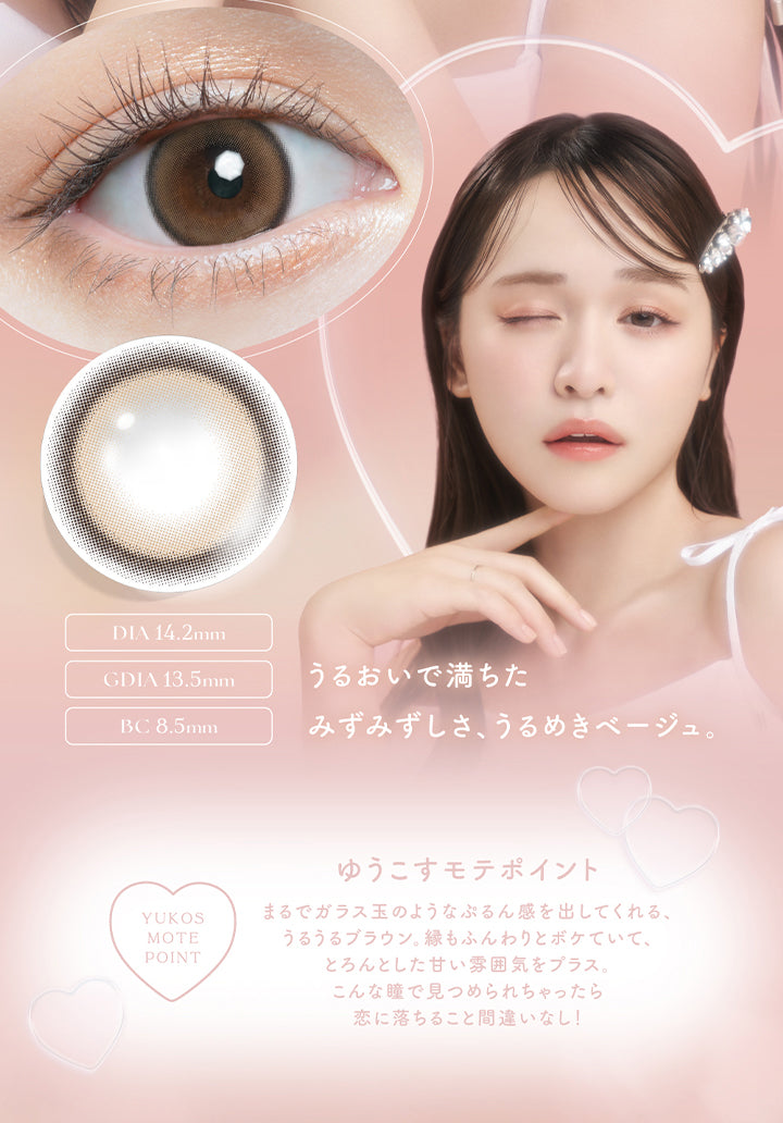 チューズミー(chu's me),うるおいで満ちたみずみずしさ、うるめきベージュ。,DIA 14.2mm,GDIA13.5mm,BC8.5mm,YUKOS MOTE POINT,ゆうこすモテポイント,まるでガラス玉のようなぷるん感を出してくれる、うるうるブラウン。縁もふんわりとボケていて、とろんとした甘い雰囲気をプラス。こんな瞳で見つめられちゃったら恋に落ちること間違いなし!|チューズミー chu's me 1day カラコン カラーコンタクト