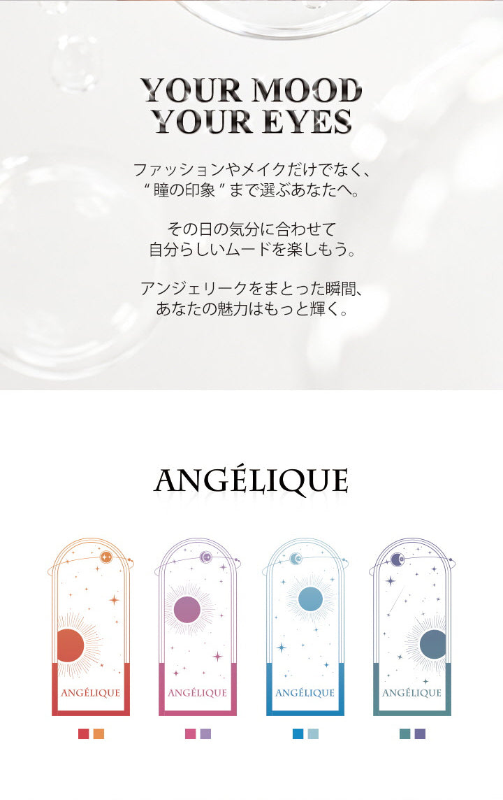 アンジェリーク(Angelique)のコンセプト,your mood your eyes.,ファッションだけでなく、瞳の印象まで選ぶあなたへ。その日の気分に合わせて自分らしいムードを楽しもう。アンジェリークをまとった瞬間、あなたの魅力はもっと輝く。 | アンジェリークワンデー Angelique 1Day カラコン カラーコンタクト