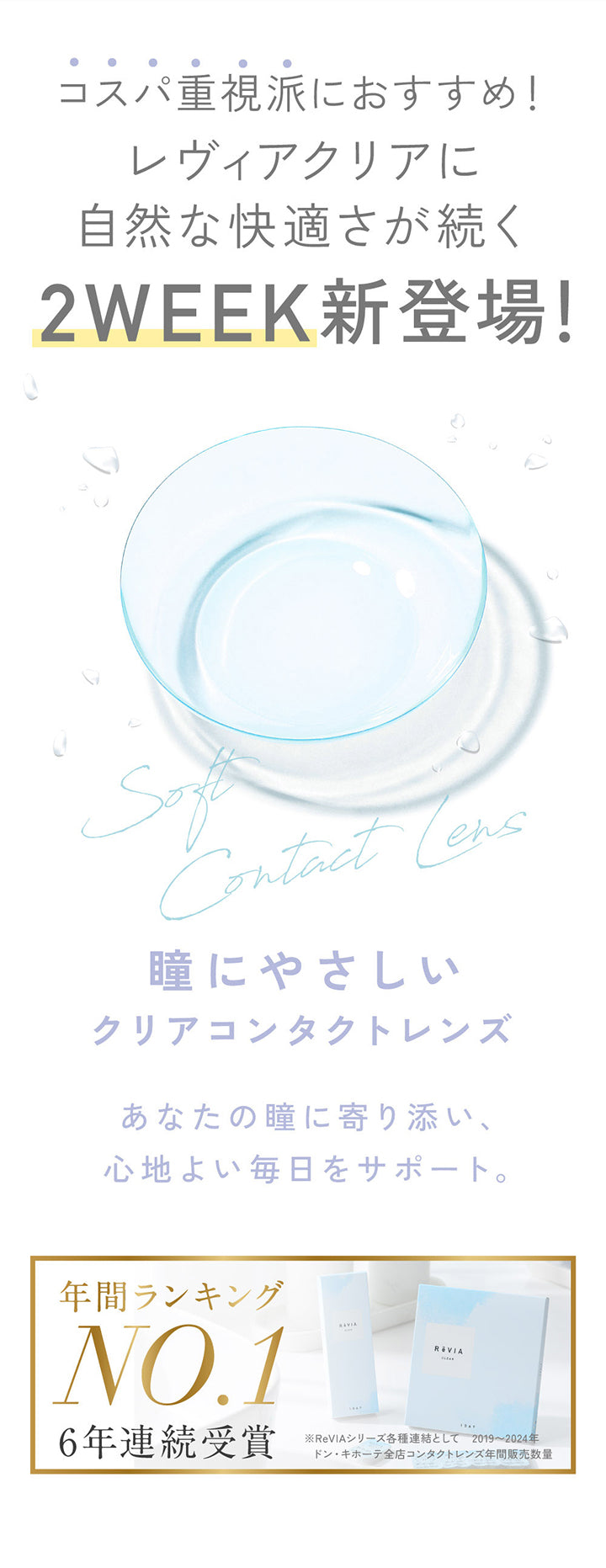 コスパ重視派におすすめ!レヴィアクリアに自然な快適さが続く2 Week新登場!, 瞳にやさしいクリアコンタクトレンズ, あなたの瞳に寄り添い、心地よい毎日をサポート。, 年間ランキング NO.1 6年連続受賞, ※ReViaシリーズ各種連結として 2019~2024年ドン·キホーテ全店コンタクトレンズ年間販売数量 | レヴィアクリア2ウィーク ReVIA CLEAR 2week クリアコンタクト