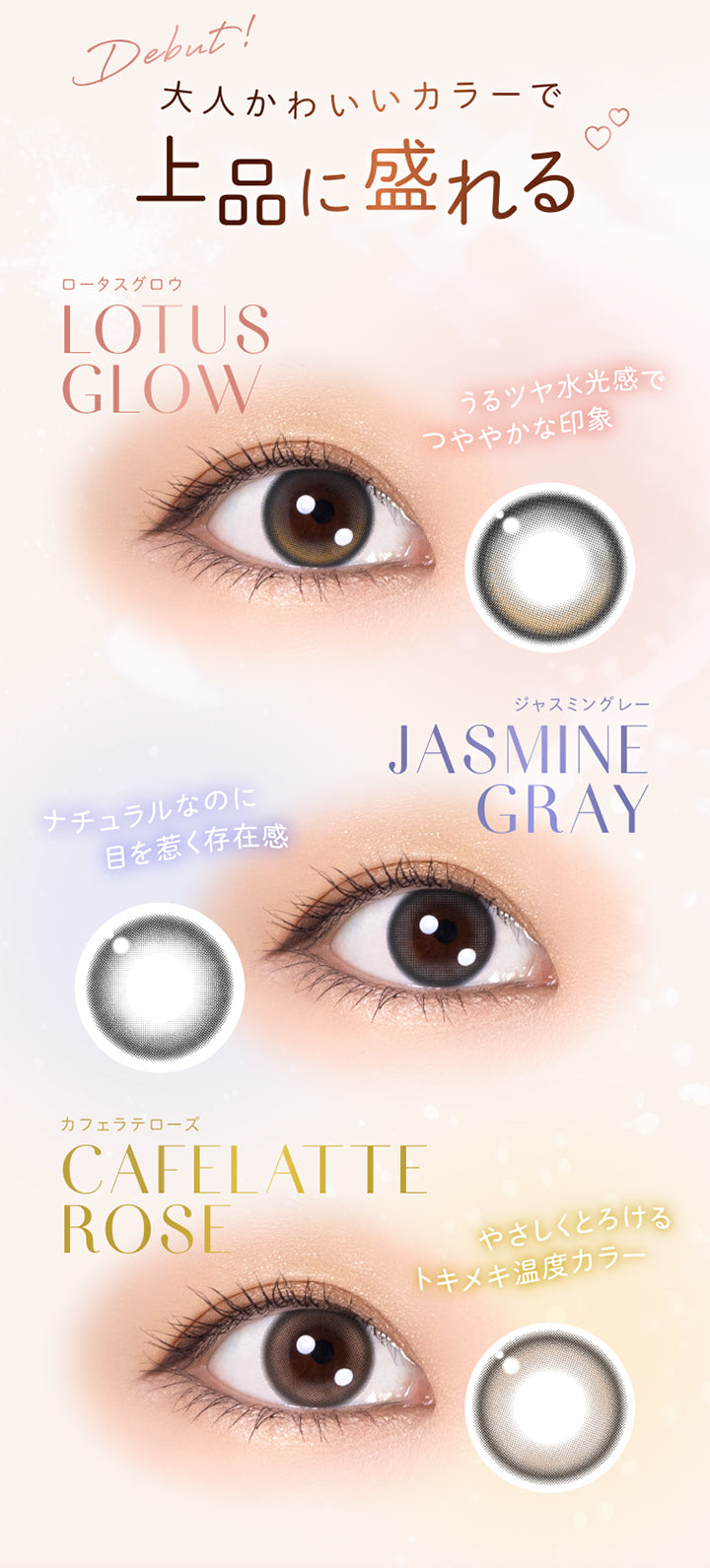 Debut!, 大人かわいいカラーで上品に盛れる, ロータスグロウ, Lotus Glow, うるツヤ水光感でつややかな印象, ジャスミングレー, Jasmine Gray, ナチュラルなのに目を惹く存在感, カフェラテローズ, Cafelatte Rose, やさしくとろけるトキメキ温度カラー | ウィンクゥー Winkuu 1day カラコン カラーコンタクト