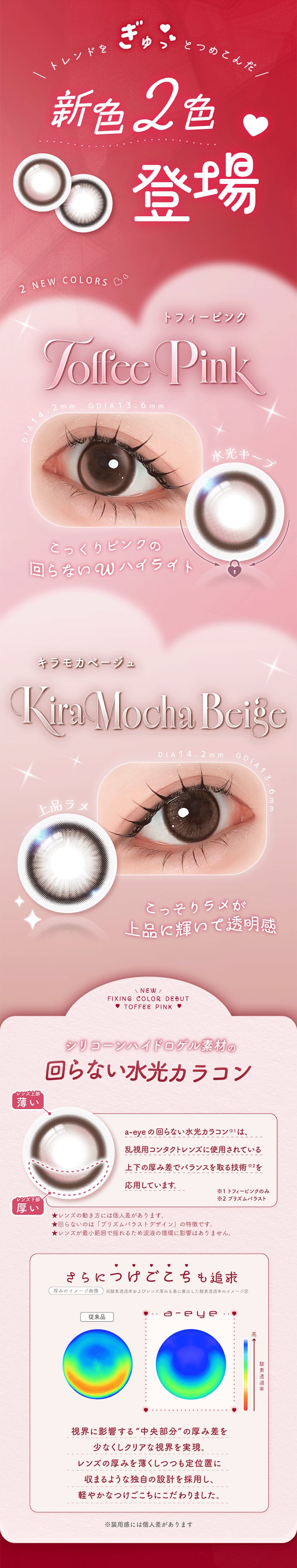 トレンドをぎゅっとつめこんだ新色2色登場,2 New Color,トフィーピンク(Toffee Pink) DIA14.2mm GDIA13.6mm,水光キープ こっくりピンクの回らないWハイライト,キラモカベージュ(Kira Mocha Beige) DIA14.2mm GDIA13.6mm,上品ラメ こっそりラメが上品に輝いて透明感,トフィーピンク(Toffee Pink),シリコーンゲル素材の回らない水光カラコン,a-eyeの回らない水光カラコンは、乱視用コンタクトレンズに使用されている上下の厚み差でパランスを取る技術応用しています。さらに、視界に影響する“中央部分”の厚み差を少なくしクリアな視界を実現。レンズの厚みを薄くしつつも定位置に収まるような独自の設計を採用し、軽やかなつけごこちにこだわりました。 | エーアイ a-eye 1day カラコン カラーコンタクト