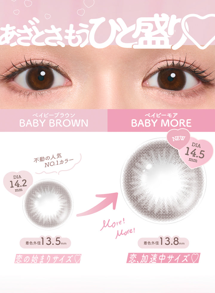 あざとさ、もうひと盛り, ベイビーブラウン, Baby Brown, ベイビーモア, Baby More, 不動の人気NO.1カラー, DIA14.2mm, 着色外径13.5mm, 恋の始まりサイズ, NEW, DIA14.5mm, More!More!, 着色外径13.8mm, 恋、加速中サイズ♡ | チューズミーマンスリー chu's me monthly カラコン カラーコンタクト