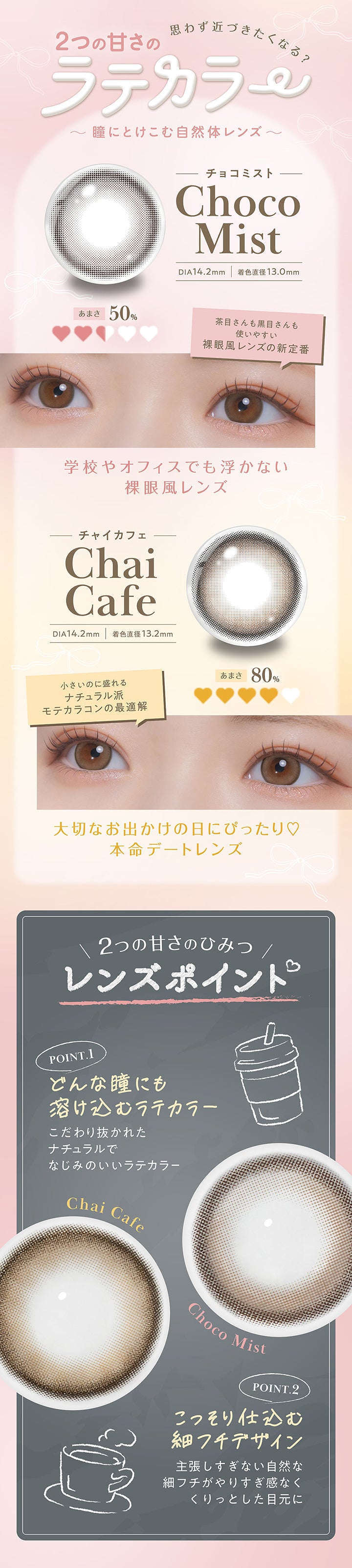 思わず近づきたくなる?2つの甘さのラテカラー~瞳にとけこむ自然体レンズ~,チョコミスト(Choco Mist) DIA14.2mm 着色直径13.0mm:甘さ50% 茶目さんも黒目さんも使いやすい裸眼風レンズの新定番。学校やオフィスでも浮かない裸眼風レンズ,チャイカフェ(Chai Cafe) DIA14.2mm 着色直径13.2mm:甘さ80% 小さいのに盛れるナチュラル派モテカラコンの最適解。大切なお出かけの日にぴったり♡本命デートレンズ,2つの甘さのヒミツ(レンズポイント),Point1 どんな瞳にも溶け込むラテカラー:こだわりぬかれたナチュラルでなじみのいいラテカラー,Point2 こっそり仕込む細フチデザイン:主張しすぎない自然な細フチがやり過ぎ感なくくりっとした目元に | フェリアモワンデー feliamo 1day カラコン カラーコンタクト