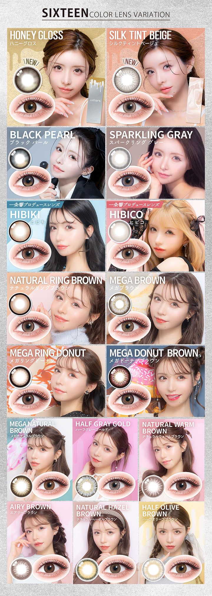 (ラインナップ モデルイメージ)Sixteen Color lens variation,New ハニーグロス(Honey Gloss),New シルクティントベージュ(Silk Tint Beige),ブラックパール(Black Pearl),スパークリンググレー(Sparkling Gray),一条響プロデュースレンズ ヒビキ(Hibiki),一条響プロデュースレンズ ヒビコ(Hibiko),ナチュラルリングブラウン(Natural Ring Brown),メガブラウン(Mega Brown),メガリングドーナツ(Mega Ring Donut),メガドーナツブラウン(Mega Donut Brown),メガナチュラルブラウン(Mega Natural Brown),ハーフグレーゴールド(Half Gray Gold),ナチュラルウォームブラウン(Natural Warm Brown),エアリーブラウン(Airy Brown),ナチュラルヘーゼルブラウン(Natural Hazel Brown),ハーフオリーブブラウン(Half Olive Brown) | カラーズワンデー colors 1day