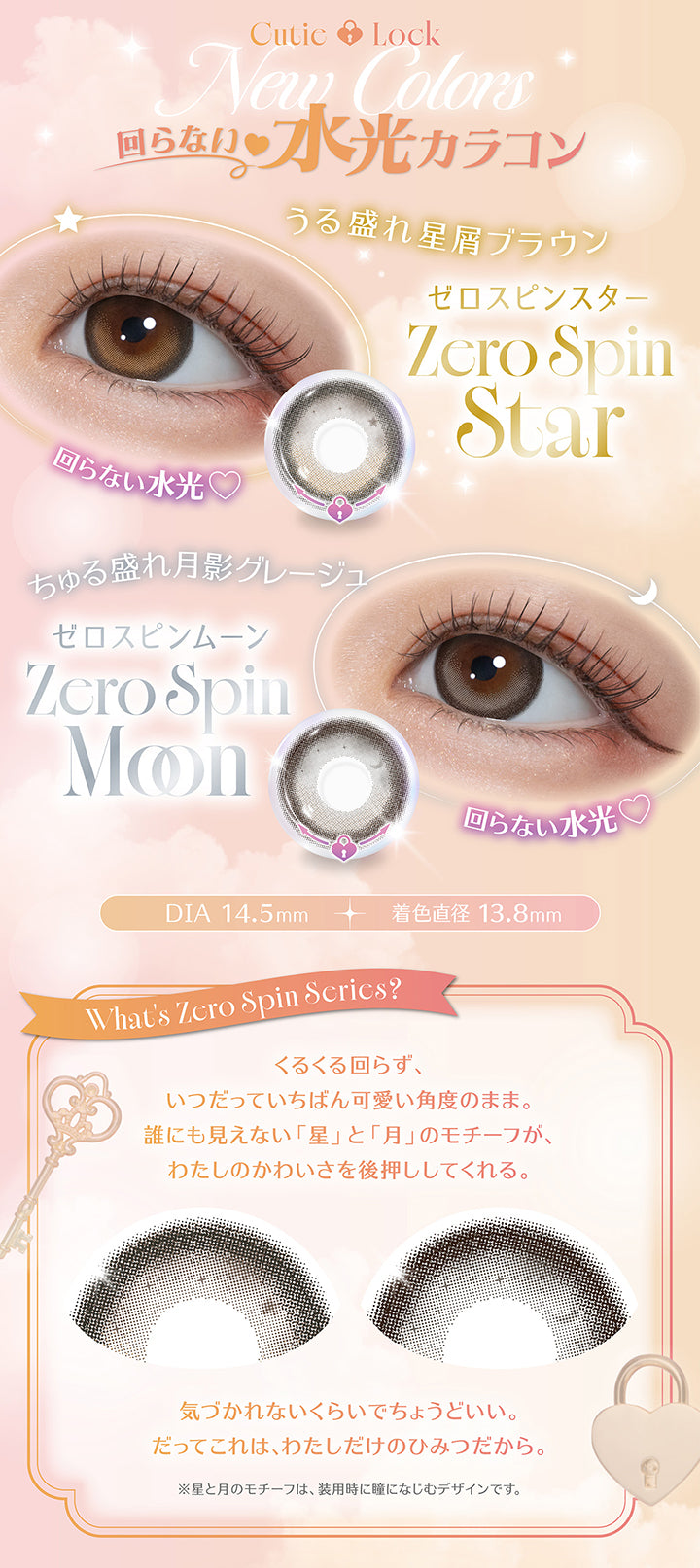 Cutie Lock New Colors,回らない水光カラコン,うる盛れ星屑ブラウン ゼロスピンスター(Zero Spin star),ちゅる盛れ月影グレージュ ゼロスピンムーン(Zero Spin Moon),DIA14.5mm,着色直径13.8mm,What's Zero Spin Scrics?,くるくる回らず、いつだっていちばん可愛い角度のまま。誰にも見えない「星」と「月」のモチーフが、わたしのかわいさを後押ししてくれる。気付かれないくらいでちょうどいい。だってこれは、私だけのひみつだから。※保湿付きのモチーフは、装用時に瞳になじむデザインです。 | ミレディ melady 1day カラコン カラーコンタクト
