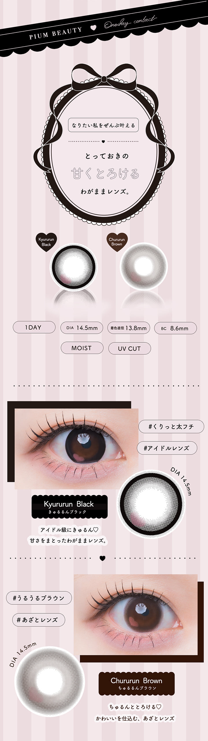 pium beauty color contact,1day DIA14.5mm 着色直径13.8mm BC8.6mm 含水率55.0% UVカット,なりたい私をぜんぶ叶える、とっておきの甘くとろけるわがままレンズ。,きゅるるんブラック(Kyururun Black) くりっと太フチアイドルレンズ アイドル級にきゅるん♡甘さをまとったわがままレンズ。,ちゅるるんブラウン(Chururun Brown) うるうるブラウンあざとレンズ ちゅるんととろける♡かわいいを仕込む、あざとレンズ。 | ピウムビューティーワンデーカラーコンタクト pium beauty 1day color contact 1day カラコン カラーコンタクト