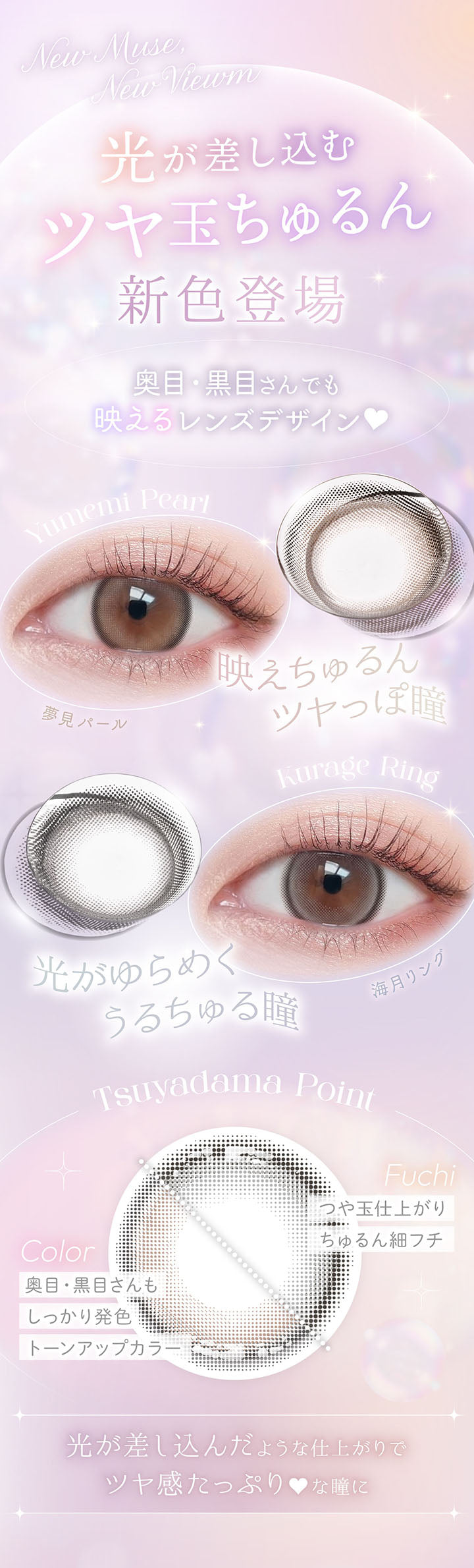 new, 光が差し込むつや玉ちゅるん, 新色登場, 奥目·黒目さんでも映えるレンズデザイン, Yumemi Pearl, 夢見パール, new, 映えちゅるん ツヤっぽ瞳, new, Kurage Ring, 海月リング, 光がゆらめく うるちゅる瞳, Tsuyadama Point, Fuchi, つや玉仕上がり, ちゅるん細フチ, Color, 奥目·黒目さんもしっかり発色, トーンアップカラー, 光が差し込んだような仕上がりでツヤ感たっぷり♥な瞳に | ビュームワンデー Viewm 1day カラコン カラーコンタクト