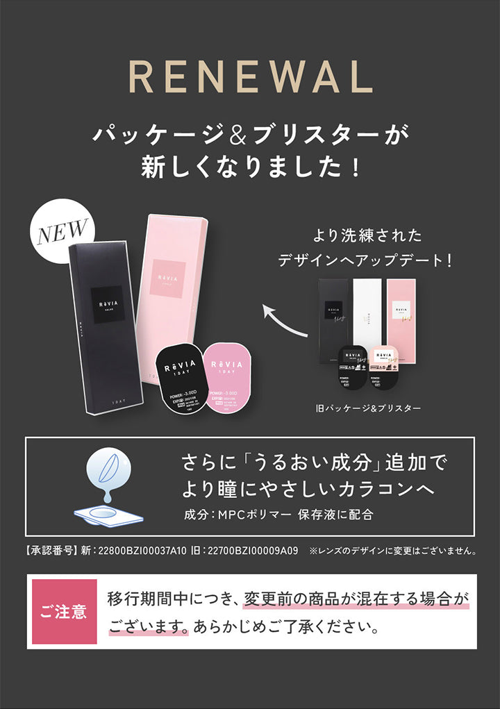 Renewal, パッケージ&ブリスターが新しくなりました!, New, より洗練されたデザインヘアップデート!, 旧パッケージ&ブリスター, さらに「うるおい成分」追加でより瞳にやさしいカラコンへ, 成分:MPCポリマー保存液に配合, 【承認番号】新:22800BZI00037A10, 旧:22700BZI00009A09, ※レンズのデザインに変更はございません。, ご注意:移行期間中につき、変更前の商品が混在する場合がございます。あらかじめご了承ください。 | レヴィア ワンデー カラー ReVIA 1DAY COLOR カラコン カラーコンタクト