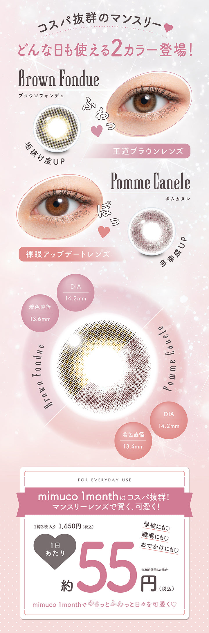 コスパ抜群のマンスリー♥,どんな日も使える2カラー登場!,ブラウンフォンデュ(Brown Fondue) DIA14.2mm 着色直径13.6mm 垢抜け度UP 王道ブラウンレンズ,ポムカヌレ(Pomme Canele) DIA14.2mm 着色直径13.4mm 多幸感UP 裸眼アップデートレンズ,For everyday use,mimuco 1monthはコスパ抜群!マンスリーレンズで賢く、可愛く!,1箱2枚入り税込1,650円 1日あたり税込約55円約30日使用した場合,学校にも♡職場にも♡おでかけにも♡mimuco 1monthでゆるっとふわっと日々を可愛く♡ | ミムコワンマンス mimuco 1Month monthly カラコン カラーコンタクト