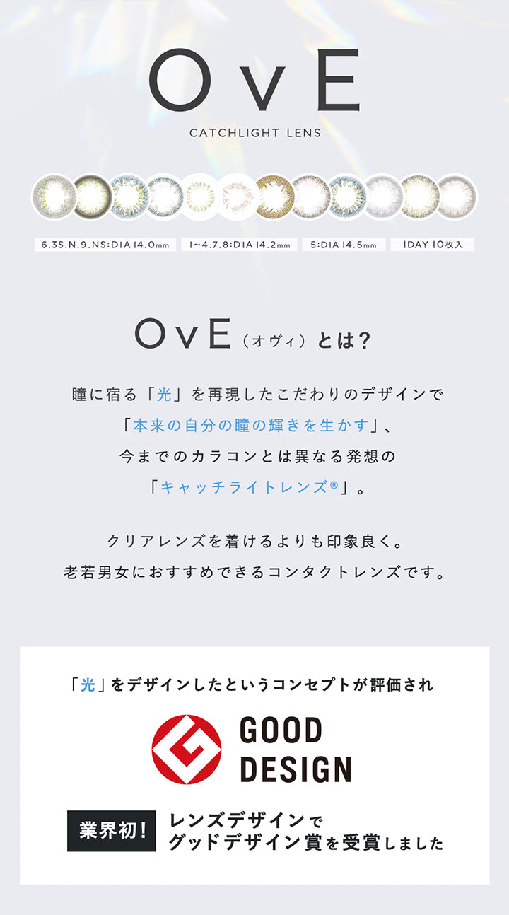 OvE, CATCHLIGHT LENS, 6.3S.N.9:DIA14.0mm, 1~4. | オヴィ OvE 1day カラコン カラーコンタクト.8:DIA 14.2mm, 5:DIA 14.5mm, 1DAY 10枚入, OvE, 瞳に宿る「光」を再現したこだわりのデザインで「本来の自分の瞳の輝きを生かす」、, 今までのカラコンとは異なる発想の「キャッチライトレンズ®」。, (オヴィ)とは?, クリアレンズを着けるよりも印象良く。老若男女におすすめできるコンタクトレンズです。, 業界初!, 「光」をデザインしたというコンセプトが評価されレンズデザインでグッドデザイン賞を受賞しました | オヴィ OvE 1day カラコン カラーコンタクト