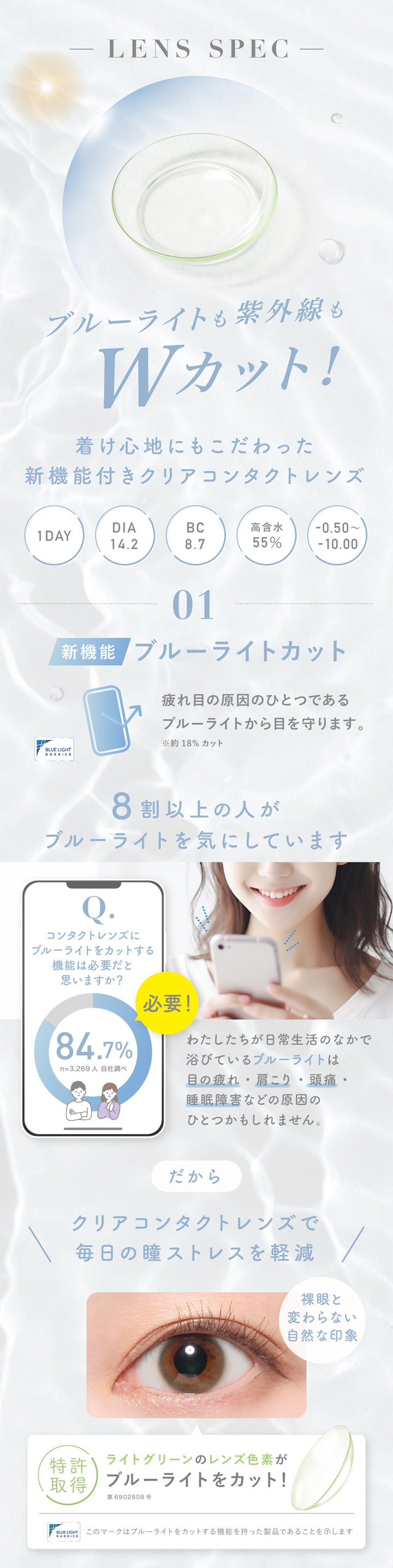 レヴィア ブルーライトバリアワンデー(ReVIA Blue Light Barrier 1DAY),LENS SPEC,ブルーライトも紫外線もWカット!,着け心地にもこだわった新機能付きクリアコンタクトレンズ,1DAY,DIA14.2,BC8.7,高含水55%,01,新機能,ブルーライトカット,疲れ目の原因のひとつであるブルーライトから目を守ります。,※約18%カット,8割以上の人がブルーライトを気にしています,コンタクトレンズにブルーライトをカットする機能は必要だと思いますか?,84.7%,必要!,n=3,269人自社調べ,わたしたちが日常生活のなかで浴びているブルーライトは目の疲れ・肩こり・頭痛・睡眠障害などの原因のひとつかもしれません。,だからクリアコンタクトレンズで毎日の瞳ストレスを軽減,裸眼と変わらない自然な印象,特許取得,ライトグリーンのレンズ色素がブルーライトをカット!,第6902808号,このマークはブルーライトをカットする機能を持った製品であることを示します|レヴィア ブルーライトバリアワンデー ReVIA Blue Light Barrier 1DAY クリアコンタクト コンタクトレンズ