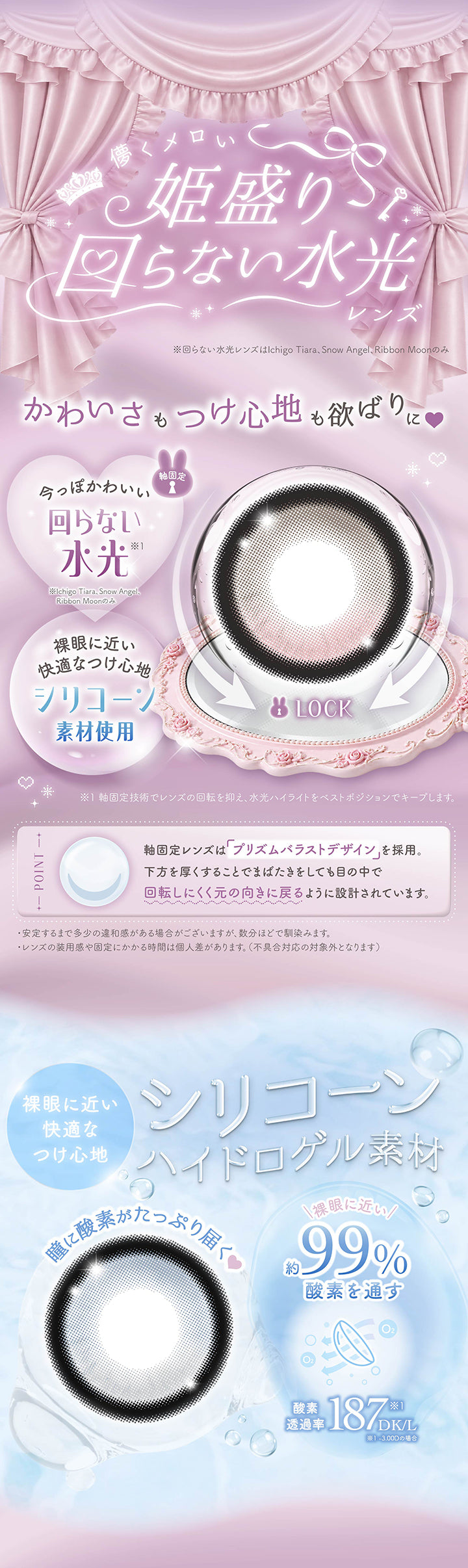儚くメロい姫盛り回らない水光レンズ※回らない水光レンズはいちごティアラ、スノーエンジェル、リボンムーンのみ,かわいさもつけ心地も欲張りに,今っぽかわいい回らない水光(軸固定)※軸固定技術でレンズの回転を抑え、水光ハイライトをベストポジションでキープします。安定するまで多少の違和感がある場合がございますが、数分ほどで馴染みます。レンズの装用感や固定にかかる時間は個人差があります。不具合対応の対象外となります。,裸眼に近い快適な着け心地のシリコーン素材,軸固定レンズはプリズムバラストデザインを採用。下方を厚くすることでまばたきをしても目の中で回転しにくく元の向きに戻るように設計されています。 | メロリア meloria 1day カラコン カラーコンタクト