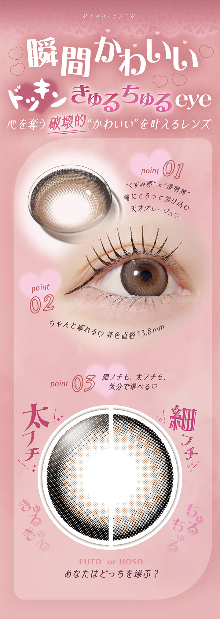 concept, 瞬間かわいいドッキンきゅるちゅるeye♡, 心を奪う破壊的かわいいを叶えるレンズ, Point01 くすみ感 × 透明感, 瞳にとろっと溶け込む天才グレージュ♥, Point02 ちゃんと盛れる♡着色直径13.8mm, Point03 細フチも、太フチも、気分で選べる♥, きゅるきゅる太フチ, ちゅるちゅる細フチ, Futo or Hoso, あなたはどっちを選ぶ? | フェアリーラボワンデー FAIRY LABO 1Day カラコン カラーコンタクト