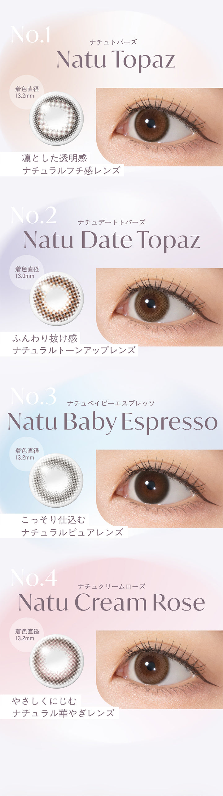 No.1,着色直径,13.2mm,ナチュトパーズ,Natu Topaz,凛とした透明感,ナチュラルフチ感レンズ,No.2,ナチュデートトパーズ,Natu Date Topaz,着色直径,13.0mm,ふんわり抜け感,ナチュラルトーンアップレンズ,No.3,ナチュベイビーエスプレッソ,Natu Baby Espresso,着色直径,13.2mm,こっそり仕込む,ナチュラルピュアレンズ,No.4,ナチュクリームローズ,Natu Cream Rose,着色直径,13.2mm,やさしくにじむ,ナチュラル華やぎレンズ,|トパーズシリコーンハイドロゲル(TOPARDS SILICONE HYDROGEL) 1day カラコン カラーコンタクト